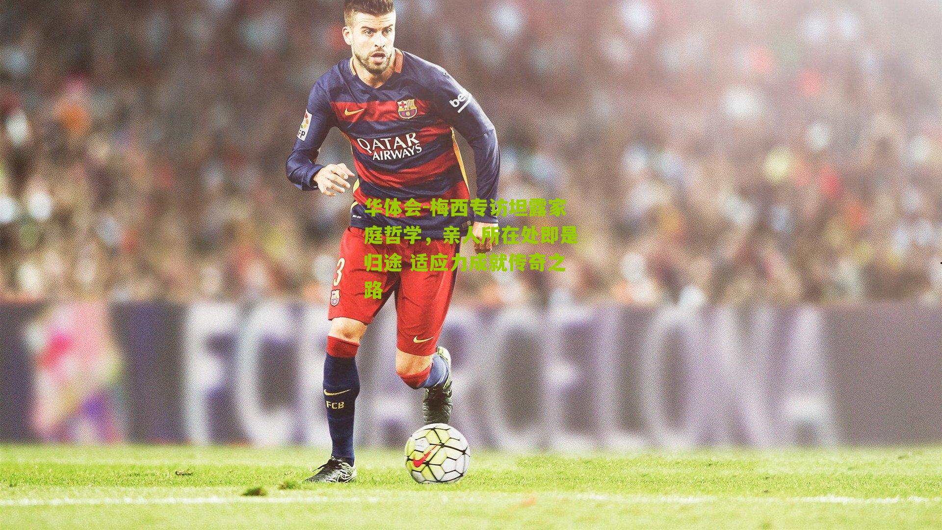华体会-梅西专访坦露家庭哲学，亲人所在处即是归途 适应力成就传奇之路