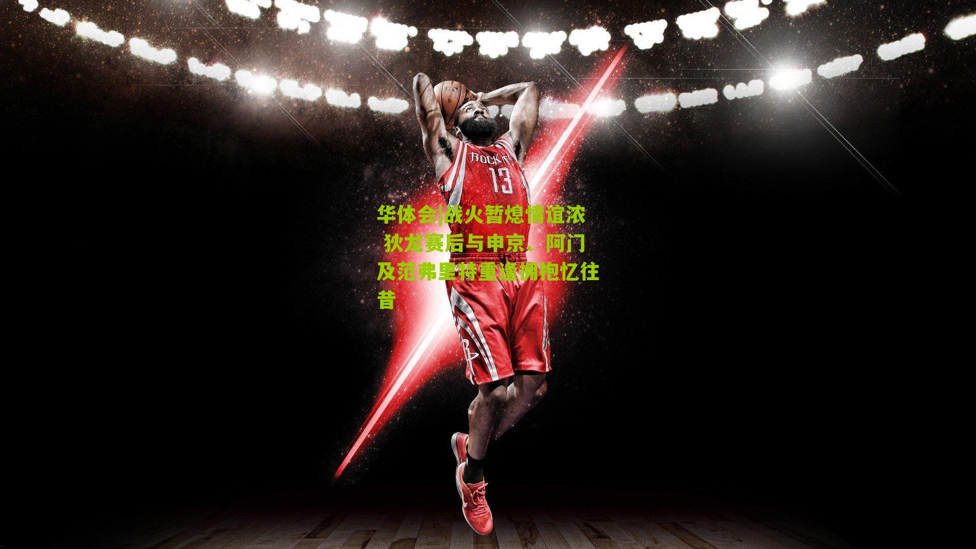 战火暂熄情谊浓 狄龙赛后与申京、阿门及范弗里特重逢拥抱忆往昔